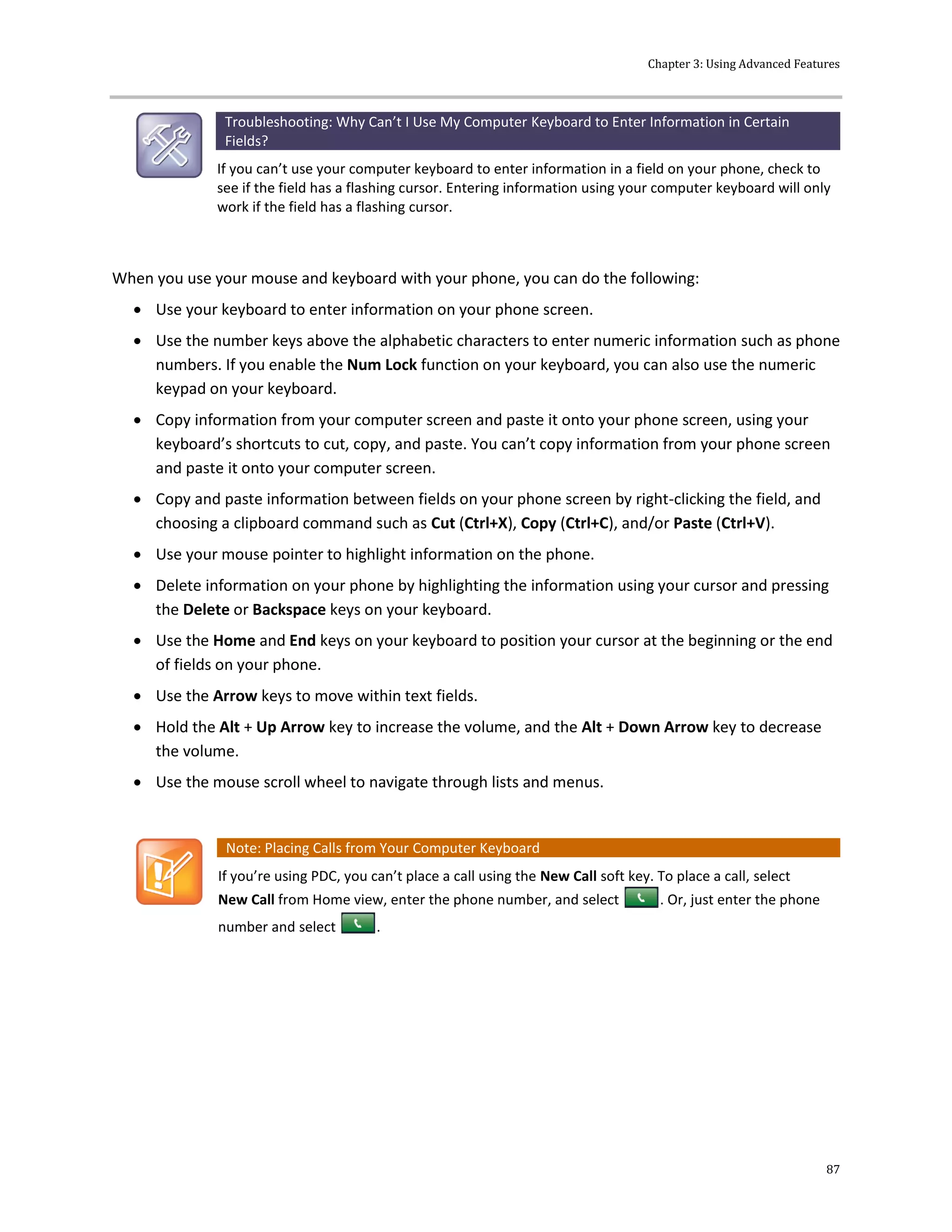 Chapter 3: Using Advanced Features
87
Troubleshooting: Why Can’t I Use My Computer Keyboard to Enter Information in Certain
Fields?
If you can’t use your computer keyboard to enter information in a field on your phone, check to
see if the field has a flashing cursor. Entering information using your computer keyboard will only
work if the field has a flashing cursor.
When you use your mouse and keyboard with your phone, you can do the following:
 Use your keyboard to enter information on your phone screen.
 Use the number keys above the alphabetic characters to enter numeric information such as phone
numbers. If you enable the Num Lock function on your keyboard, you can also use the numeric
keypad on your keyboard.
 Copy information from your computer screen and paste it onto your phone screen, using your
keyboard’s shortcuts to cut, copy, and paste. You can’t copy information from your phone screen
and paste it onto your computer screen.
 Copy and paste information between fields on your phone screen by right-clicking the field, and
choosing a clipboard command such as Cut (Ctrl+X), Copy (Ctrl+C), and/or Paste (Ctrl+V).
 Use your mouse pointer to highlight information on the phone.
 Delete information on your phone by highlighting the information using your cursor and pressing
the Delete or Backspace keys on your keyboard.
 Use the Home and End keys on your keyboard to position your cursor at the beginning or the end
of fields on your phone.
 Use the Arrow keys to move within text fields.
 Hold the Alt + Up Arrow key to increase the volume, and the Alt + Down Arrow key to decrease
the volume.
 Use the mouse scroll wheel to navigate through lists and menus.
Note: Placing Calls from Your Computer Keyboard
If you’re using PDC, you can’t place a call using the New Call soft key. To place a call, select
New Call from Home view, enter the phone number, and select . Or, just enter the phone
number and select .
 