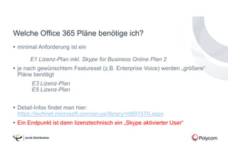 Welche Office 365 Pläne benötige ich?
• minimal Anforderung ist ein
E1 Lizenz-Plan inkl. Skype for Business Online Plan 2
• je nach gewünschtem Featureset (z.B. Enterprise Voice) werden „größere“
Pläne benötigt
E3 Lizenz-Plan
E5 Lizenz-Plan
• Detail-Infos findet man hier:
https://technet.microsoft.com/en-us/library/mt691570.aspx
• Ein Endpunkt ist dann lizenztechnisch ein „Skype aktivierter User“
 