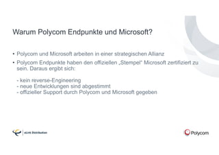 Warum Polycom Endpunkte und Microsoft?
• Polycom und Microsoft arbeiten in einer strategischen Allianz
• Polycom Endpunkte haben den offiziellen „Stempel“ Microsoft zertifiziert zu
sein. Daraus ergibt sich:
- kein reverse-Engineering
- neue Entwicklungen sind abgestimmt
- offizieller Support durch Polycom und Microsoft gegeben
 
