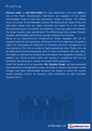 A Member of
P r o f i l e
Polycon India, an ISO 9001:2008 ﬁrm, was established in the year 2010 as
one of the ﬁnest manufacturers, distributors and suppliers of this highly
commendable range of Gear Box Accessories, Pulleys & Trolleys. The oﬀered
array is inclusive of commendable products like Bearing Bush, Nylon Pulley and
Cast Nylon Sheet, that are highly acclaimed and asked for in the market.
Manufactured as per the industry set guidelines, using high grade raw materials,
the range’s quality never deteriorates. The oﬀered range has a longer lifespan,
provides commendable performance and high resistance to corrosion.
Owing to our state-of-the-art infrastructural facility equipped with all the
required machines and equipment, achieving of the ﬁrm’s objectives and goals is
easier. For the purpose of attainment of smoother and ﬁner management, we
have parted our ﬁrm into a number of highly operational units. These units, led
by skilled and trained professionals, work in close coordination with each other.
This helps us maximize our productivity and improve the standards of quality. In
addition, our ethical working habits and working in compliance with the set
guidelines, has attracted a number of reputed clients towards us.
Under the guidance of our proprietor, Mr. Jitender Singh , we have witnessed
and experienced unimaginable success. His ability to analyze and predict market
changes and make commendable decisions has helped us attain the current
market standing. Further, for maximum client satisfaction we oﬀer favorable
business terms.
 