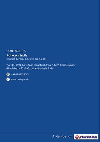 A Member of
CONTACT US
Polycon India
Contact Person: Mr. Jitender Singh
Plot No. 7/50, Loni Road Industrial Area, Site-2, Mohan Nagar
Ghaziabad - 201005, Uttar Pradesh, India
+91-9953355083
www.castnylon.in
 