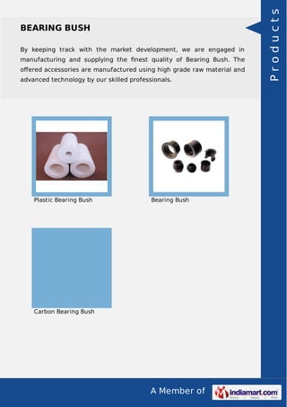 A Member of
BEARING BUSH
By keeping track with the market development, we are engaged in
manufacturing and supplying the ﬁnest quality of Bearing Bush. The
oﬀered accessories are manufactured using high grade raw material and
advanced technology by our skilled professionals.
Plastic Bearing Bush Bearing Bush
Carbon Bearing Bush
Products
 