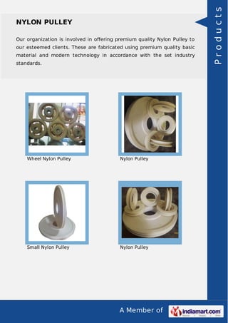 A Member of
NYLON PULLEY
Our organization is involved in oﬀering premium quality Nylon Pulley to
our esteemed clients. These are fabricated using premium quality basic
material and modern technology in accordance with the set industry
standards.
Wheel Nylon Pulley Nylon Pulley
Small Nylon Pulley Nylon Pulley
Products
 