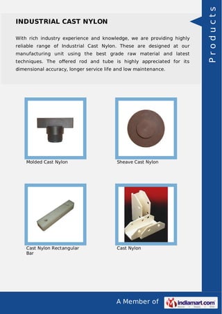 A Member of
INDUSTRIAL CAST NYLON
With rich industry experience and knowledge, we are providing highly
reliable range of Industrial Cast Nylon. These are designed at our
manufacturing unit using the best grade raw material and latest
techniques. The oﬀered rod and tube is highly appreciated for its
dimensional accuracy, longer service life and low maintenance.
Molded Cast Nylon Sheave Cast Nylon
Cast Nylon Rectangular
Bar
Cast Nylon
Products
 