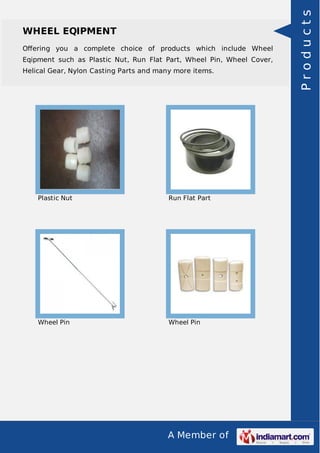 A Member of
WHEEL EQIPMENT
Oﬀering you a complete choice of products which include Wheel
Eqipment such as Plastic Nut, Run Flat Part, Wheel Pin, Wheel Cover,
Helical Gear, Nylon Casting Parts and many more items.
Plastic Nut Run Flat Part
Wheel Pin Wheel Pin
Products
 