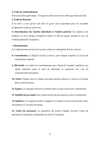 4. Unité de commandement.
Pour une action quelconque, "Un agent ne doit recevoir des ordres que d'un seul chef.
5. Unité de direction.
é
Il ne doit y avoir qu’un seul chef et qu’un seul programme pour un ensemble
d’opérations visant un même but.
6. Subordination des intérêts individuels à l’intérêt gé né ral. Les intérêts d’un
é é
employé ou d’un groupe d’employés donné ne doivent jamais prendre le pas sur
l’intérêt général de l’entreprise.
7. Rémunération.
Les employés doivent recevoir un juste salaire en contrepartie de leurs services.
8. Centralisation. L’objectif consiste à trouver, pour chaque situation, le niveau de
centralisation optimal.
9. Hiérarchie. La chaîne de commandement qui s’étend de l’autorité supérieure aux
agents inférieurs porte le nom de hiérarchie et représente une voie de
communication privilégiée.
10. Ordre. Chaque chose et chaque personne doivent toujours se trouver à la bonne
place au bon moment.
11. Equité. Les managers doivent se montrer bons et justes envers leurs subordonnés.
12. Stabilité du personnel. Une rotation élevée du personnel est cause d’inefficacité.
13. Initiative. Les employés incités à suggérer et à mettre en oeuvre de nouvelles idées
ont tendance à s’investir davantage.
14. Union du personnel. La promotion du travail d’équipe favorise l’unité du
personnel et l’harmonie relationnelle au sein de l’entreprise

11

 