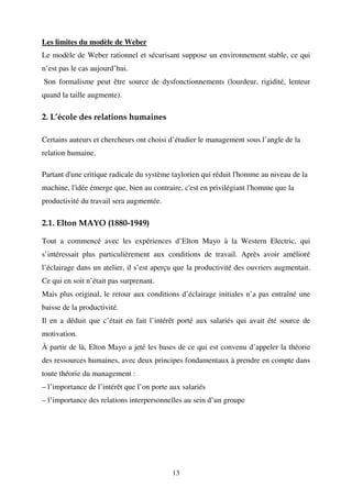 Les limites du modèle de Weber
Le modèle de Weber rationnel et sécurisant suppose un environnement stable, ce qui
n’est pas le cas aujourd’hui.
Son formalisme peut être source de dysfonctionnements (lourdeur, rigidité, lenteur
quand la taille augmente).

2. L’école des relations humaines
Certains auteurs et chercheurs ont choisi d’étudier le management sous l’angle de la
relation humaine.
Partant d'une critique radicale du système taylorien qui réduit l'homme au niveau de la
machine, l'idée émerge que, bien au contraire, c'est en privilégiant l'homme que la
productivité du travail sera augmentée.

2.1. Elton MAYO (1880-1949)
Tout a commencé avec les expériences d’Elton Mayo à la Western Electric, qui
s’intéressait plus particulièrement aux conditions de travail. Après avoir amélioré
l’éclairage dans un atelier, il s’est aperçu que la productivité des ouvriers augmentait.
Ce qui en soit n’était pas surprenant.
Mais plus original, le retour aux conditions d’éclairage initiales n’a pas entraîné une
baisse de la productivité.
Il en a déduit que c’était en fait l’intérêt porté aux salariés qui avait été source de
motivation.
À partir de là, Elton Mayo a jeté les bases de ce qui est convenu d’appeler la théorie
des ressources humaines, avec deux principes fondamentaux à prendre en compte dans
toute théorie du management :
– l’importance de l’intérêt que l’on porte aux salariés
– l’importance des relations interpersonnelles au sein d’un groupe

13

 