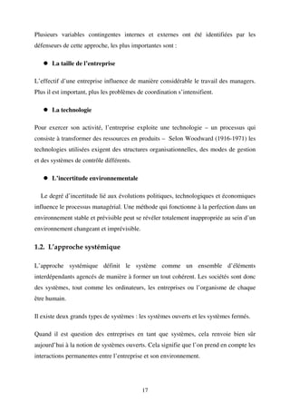Plusieurs variables contingentes internes et externes ont été identifiées par les
défenseurs de cette approche, les plus importantes sont :
La taille de l’entreprise
L’effectif d’une entreprise influence de manière considérable le travail des managers.
Plus il est important, plus les problèmes de coordination s’intensifient.
La technologie
Pour exercer son activité, l’entreprise exploite une technologie – un processus qui
consiste à transformer des ressources en produits – Selon Woodward (1916-1971) les
technologies utilisées exigent des structures organisationnelles, des modes de gestion
et des systèmes de contrôle différents.
L’incertitude environnementale
Le degré d’incertitude lié aux évolutions politiques, technologiques et économiques
influence le processus managérial. Une méthode qui fonctionne à la perfection dans un
environnement stable et prévisible peut se révéler totalement inappropriée au sein d’un
environnement changeant et imprévisible.

1.2. L’approche systémique
L’approche systémique définit le système comme un ensemble d’éléments
interdépendants agencés de manière à former un tout cohérent. Les sociétés sont donc
des systèmes, tout comme les ordinateurs, les entreprises ou l’organisme de chaque
être humain.
Il existe deux grands types de systèmes : les systèmes ouverts et les systèmes fermés.
Quand il est question des entreprises en tant que systèmes, cela renvoie bien sûr
aujourd’hui à la notion de systèmes ouverts. Cela signifie que l’on prend en compte les
interactions permanentes entre l’entreprise et son environnement.

17

 