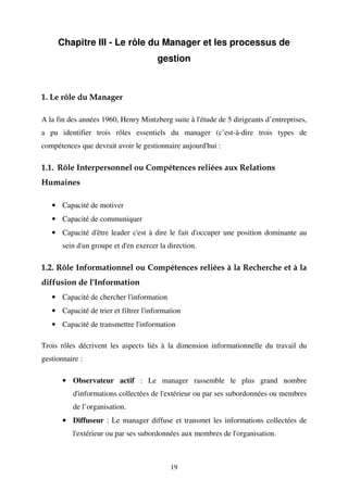 Chapitre III - Le rôle du Manager et les processus de
gestion

1. Le rôle du Manager
A la fin des années 1960, Henry Mintzberg suite à l'étude de 5 dirigeants d’entreprises,
a pu identifier trois rôles essentiels du manager (c’est-à-dire trois types de
compétences que devrait avoir le gestionnaire aujourd'hui :

1.1. Rôle Interpersonnel ou Compétences reliées aux Relations
Humaines
• Capacité de motiver
• Capacité de communiquer
• Capacité d'être leader c'est à dire le fait d'occuper une position dominante au
sein d'un groupe et d'en exercer la direction.

1.2. Rôle Informationnel ou Compétences reliées à la Recherche et à la
diffusion de l'Information
• Capacité de chercher l'information
• Capacité de trier et filtrer l'information
• Capacité de transmettre l'information
Trois rôles décrivent les aspects liés à la dimension informationnelle du travail du
gestionnaire :
• Observateur actif : Le manager rassemble le plus grand nombre
d'informations collectées de l'extérieur ou par ses subordonnées ou membres
de l’organisation.
• Diffuseur : Le manager diffuse et transmet les informations collectées de
l'extérieur ou par ses subordonnées aux membres de l'organisation.

19

 