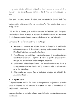 Il y a trois attitudes différentes à l’égard du futur « attendre et voir ; prévoir et
préparer ; et faire arriver. Ceux qui profitent le plus du futur sont ceux qui aident à le
créer ».
Ainsi toute l’approche en termes de planification, vise à s’efforcer de maîtriser le futur.
La planification est alors assimilée à la conception d’un futur souhaité et des moyens
pour y parvenir.
Cette volonté de planifier peut prendre des formes différentes selon les entreprises
(secteur, taille). Dans certaines, la procédure de planification sera très formalisée
(livres, documents), dans d’autres, par contre, la démarche sera plus informelle.
Le processus de planification se décompose en 4 étapes :
Diagnostic de l’entreprise. Le but est d’analyser les menaces et les opportunités
de l’environnement, et de déterminer les forces et les faiblesses de l’entreprise.
Des objectifs généraux peuvent alors être fixés.
Formulation du plan stratégique : découle directement de la stratégie et en est
la traduction directe sur le long terme. Il définit les grandes lignes directrices
ainsi que leur articulation en termes de moyens et de durée.
Etablissement des plans opérationnels : ces derniers définissent les actions et
les décisions à entreprendre dans le court terme pour atteindre les objectifs visés
par le plan stratégique.
Détermination du budget. C’est la traduction monétaire des objectifs des
programmes d’action.

2.2. L’organisation
L’organisation est la partie la plus visible du management car elle permet de définir les
tâches à accomplir, de les regrouper et d’établir des liens de subordination, de
coopération et d’information.
La conception d'une organisation efficace nécessite la mise en place d'une structure
bien étudiée.
22

 