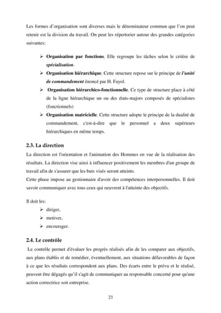 Les formes d’organisation sont diverses mais le dénominateur commun que l’on peut
retenir est la division du travail. On peut les répertorier autour des grandes catégories
suivantes:
Organisation par fonctions. Elle regroupe les tâches selon le critère de
spécialisation.
Organisation hiérarchique. Cette structure repose sur le principe de l'unité
de commandement énoncé par H. Fayol.
Organisation hiérarchico-fonctionnelle. Ce type de structure place à côté
de la ligne hiérarchique un ou des états-majors composés de spécialistes
(fonctionnels)
Organisation matricielle. Cette structure adopte le principe de la dualité de
commandement,

c'est-à-dire

que

le

personnel

a

deux

supérieurs

hiérarchiques en même temps.

2.3. La direction
La direction est l'orientation et l'animation des Hommes en vue de la réalisation des
résultats. La direction vise ainsi à influencer positivement les membres d'un groupe de
travail afin de s'assurer que les buts visés seront atteints.
Cette phase impose au gestionnaire d'avoir des compétences interpersonnelles. Il doit
savoir communiquer avec tous ceux qui oeuvrent à l'atteinte des objectifs.
Il doit les:
diriger,
motiver,
encourager.

2.4. Le contrôle
Le contrôle permet d'évaluer les progrès réalisés afin de les comparer aux objectifs,
aux plans établis et de remédier, éventuellement, aux situations défavorables de façon
à ce que les résultats correspondent aux plans. Des écarts entre le prévu et le réalisé,
peuvent être dégagés qu’il s'agit de communiquer au responsable concerné pour qu'une
action correctrice soit entreprise.
23

 