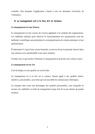 contrôler. Son domaine d’application s’étend à tous les domaines d’activités de
l’entreprise.
Le management est à la fois Art et Science
Le management est une Science
Le management est une science de l’action appliquée à la conduite des organisations.
Les méthodes utilisées pour observer le fonctionnement des organisations sont des
méthodes scientifiques qui permettent la conceptualisation de certains principes et leur
généralisation.
Évidemment il s’agit d’une science humaine, et rien ne dit qu’un principe observé dans
une situation sera reproductible à une autre situation.
Comme tout ce qui touche à l'humain, le management ne peut être une science exacte.
Le management est un Art
L'art de diriger est une qualité, un savoir-faire
Le management est à la fois art et science, faisant appel à des qualités innées,
intuitives, personnelles, aussi bien qu'à un ensemble de connaissances théoriques.
Le manager doit avant tout développer des qualités personnelles, sans lesquelles le
recours aux méthodes et outils de management risque fort de ne pas donner de grands
résultats.

5

 
