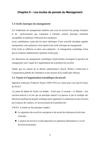 Chapitre II – Les écoles de pensée du Management

1. L’école classique du management
Les fondements du management moderne sont issus du travail d’un groupe d’auteurs
et de

professionnels qui s’attachent à formuler certains principes rationnels

susceptibles d’améliorer l’efficacité des entreprises.
Leurs contributions ayant jeté les bases théoriques d’une nouvelle discipline appelée
management, nous parlerons à leur égard d’une école classique du management.
Cette école se subdivise en deux sous-catégories : le management scientifique d’une
part et la théorie administrative générale d’autre part.
Les théoriciens du management scientifique (Taylor,Gantt) envisagent la question du
management sous l’angle de l’augmentation de la productivité ouvrière
Tandis que les tenants de la théorie administrative (Fayol, Weber) s’intéressent à
l’organisation globale de l’entreprise et aux moyens de la rendre plus efficace.

1.1. Taylor et l’organisation scientifique du travail
Ingénieur américain, Frederick Taylor (1856-1915) est connu pour avoir jeté les bases
de l'O.S.T.
Le point de départ de Taylor est double : d’une part, il constate « la flânerie » des
ouvriers,motivée à la fois par un penchant naturel à la paresse et par la stratégie des
directions profitant du progrès technique pour augmenter le rendement au lieu d’inciter,
par la hausse des salaires, à l’accroissement de la productivité.
L'O.S.T. se fonde sur des principes simples :
La séparation du travail de conception et du travail de réalisation (la division
verticale)
L’analyse du travail et sa décomposition en opérations élémentaires (c’est la
division horizontale)

6

 