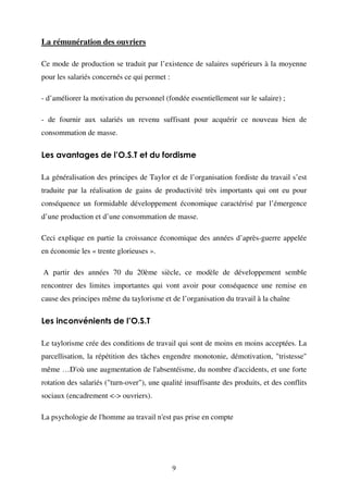 La rémunération des ouvriers
Ce mode de production se traduit par l’existence de salaires supérieurs à la moyenne
pour les salariés concernés ce qui permet :
- d’améliorer la motivation du personnel (fondée essentiellement sur le salaire) ;
- de fournir aux salariés un revenu suffisant pour acquérir ce nouveau bien de
consommation de masse.

Les avantages de l’O.S.T et du fordisme
La généralisation des principes de Taylor et de l’organisation fordiste du travail s’est
traduite par la réalisation de gains de productivité très importants qui ont eu pour
conséquence un formidable développement économique caractérisé par l’émergence
d’une production et d’une consommation de masse.
Ceci explique en partie la croissance économique des années d’après-guerre appelée
en économie les « trente glorieuses ».
A partir des années 70 du 20ème siècle, ce modèle de développement semble
rencontrer des limites importantes qui vont avoir pour conséquence une remise en
cause des principes même du taylorisme et de l’organisation du travail à la chaîne

Les inconvénients de l’O.S.T
Le taylorisme crée des conditions de travail qui sont de moins en moins acceptées. La
parcellisation, la répétition des tâches engendre monotonie, démotivation, "tristesse"
même …D'où une augmentation de l'absentéisme, du nombre d'accidents, et une forte
rotation des salariés ("turn-over"), une qualité insuffisante des produits, et des conflits
sociaux (encadrement <-> ouvriers).
La psychologie de l'homme au travail n'est pas prise en compte

9

 