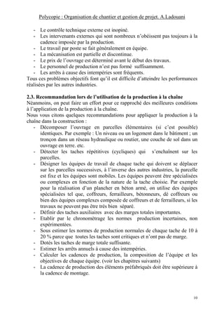 Polycopie : Organisation de chantier et gestion de projet. A.Ladouani
10
- Le contrôle technique externe est inopiné.
- Les intervenants externes qui sont nombreux n’obéissent pas toujours à la
cadence imposée par la production.
- Le travail par poste se fait généralement en équipe.
- La mécanisation est partielle et discontinue.
- Le prix de l’ouvrage est déterminé avant le début des travaux.
- Le personnel de production n’est pas formé suffisamment.
- Les arrêts à cause des intempéries sont fréquents.
Tous ces problèmes objectifs font qu’il est difficile d’atteindre les performances
réalisées par les autres industries.
2.3. Recommandation lors de l’utilisation de la production à la chaîne
Néanmoins, on peut faire un effort pour ce rapproché des meilleures conditions
à l’application de la production à la chaîne.
Nous vous citons quelques recommandations pour appliquer la production à la
chaîne dans la construction :
- Décomposer l’ouvrage en parcelles élémentaires (si c’est possible)
identiques. Par exemple : Un niveau ou un logement dans le bâtiment ; un
tronçon dans un réseau hydraulique ou routier, une couche de sol dans un
ouvrage en terre. etc.
- Détecter les taches répétitives (cycliques) qui s’enchaînent sur les
parcelles.
- Désigner les équipes de travail de chaque tache qui doivent se déplacer
sur les parcelles successives, à l’inverse des autres industries, la parcelle
est fixe et les équipes sont mobiles. Les équipes peuvent être spécialisées
ou complexes en fonction de la nature de la tache choisie. Par exemple
pour la réalisation d’un plancher en béton armé, on utilise des équipes
spécialisées tel que, coffreurs, ferrailleurs, bétonneurs, dé coffreurs ou
bien des équipes complexes composée de coffreurs et de ferrailleurs, si les
travaux ne peuvent pas être très bien séparé.
- Définir des taches auxiliaires avec des marges totales importantes.
- Etablir par le chronométrage les normes production incertaines, non
expérimentées.
- Sous estimer les normes de production normales de chaque tache de 10 à
20 % parce que toutes les taches sont critiques et n’ont pas de marge.
- Dotés les taches de marge totale suffisante.
- Estimer les arrêts annuels à cause des intempéries.
- Calculer les cadences de production, la composition de l’équipe et les
objectives de chaque équipe. (voir les chapitres suivants)
- La cadence de production des éléments préfabriqués doit être supérieure à
la cadence de montage.
 