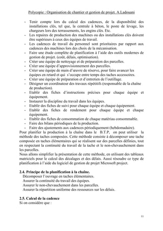 Polycopie : Organisation de chantier et gestion de projet. A.Ladouani
11
- Tenir compte lors du calcul des cadences, de la disponibilité des
installations clés, tel que, la centrale à béton, le poste de levage, les
chargeurs lors des terrassements, les engins clés. Etc.
- Les repaires de production des machines ou des installations clés doivent
être supérieurs à ceux des équipes de travail.
- Les cadences de travail du personnel sont prioritaires par rapport aux
cadences des machines lors des choix de la mécanisation.
- Faire une étude complète de planification à l’aide des outils modernes de
gestion de projet. (coût, délais, optimisation).
- Créer une équipe de nettoyage et de préparation des parcelles.
- Créer une équipe d’approvisionnement des parcelles.
- Créer une équipe de main d’œuvre de réserve, pour faire avancer les
équipes en retard et qui s’occupe entre temps des taches accessoires.
- Créer une équipe de préparation et d’entretien de l’outillage.
- Désigner un coordinateur des travaux répétitifs (responsable de la chaîne
de production).
- Etablir des fiches d’instructions précises pour chaque équipe et
équipement.
- Instaurer la discipline du travail dans les équipes.
- Etablir des fiches de suivi pour chaque équipe et chaque équipement.
- Etablir des fiches de rendement pour chaque équipe et chaque
équipement.
- Etablir des fiches de consommation de chaque matériau consommable.
- Faire des bilans périodiques de la production.
- Faire des ajustements aux cadences périodiquement (hebdomadaire).
Pour planifier la production à la chaîne dans le B.T.P, on peut utiliser la
méthode des taches composées. Cette méthode consiste à décomposer une tache
composée en taches élémentaires qui se réalisent sur des parcelles définies, tout
en respectant la continuité du travail de la tache et le non-chevauchement dans
les parcelles.
Nous allons simplifier la présentation de cette méthode, en utilisant des tableaux
matriciels pour le calcul des décalages et des délais. Aussi résoudre ce type de
planification à l’aide du logiciel de gestion de projet Microsoft project.
2.4. Principe de la planification à la chaîne.
Décomposer l’ouvrage en taches élémentaires.
Assurer la continuité du travail des équipes.
Assurer le non-chevauchement dans les parcelles.
Assurer la répartition uniforme des ressources sur les délais.
2.5. Calcul de la cadence
Si on considère que :
 