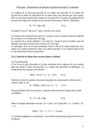 Polycopie : Organisation de chantier et gestion de projet. A.Ladouani
12
La cadence K en jour par parcelle ou en séance par parcelle ou le rythme de
travail est la durée de réalisation de la tache dans une parcelle par une équipe.
Elle se calcul en fonction du volume de la tache (Vt), le repère de production de
la ressource (Rp) et le nombre de la ressource (R) (main d’œuvre. Machine).
K = Vt / (Rp x R) (2.1)
Exemple Vt en m2
, Rp en m2
/ jour- ouvrier, R en unité.
Le numéro de la parcelle (j) varie de 1 jusqu’à (m), le nombre total (m) dépend
de la nature et le volume de l’ouvrage.
Le numéro de la tache répétitive (i) varie de 1 jusqu’à (n), le nombre total (n)
dépend aussi de la nature et du volume de l’ouvrage.
Le décalage (Ta) est un arrêt technique entre la fin de la tache antérieure et le
début de la tache postérieure dans une même parcelle. Il est calculé pour éviter
le chevauchement dans les parcelles.
2.6. Calcul de la chaîne des travaux (dates et délais)
1er Cas particulier
C’est le cas le plus favorable et le plus recherché où la cadence K est la même
dans les taches et dans les parcelles. Le volume des parcelles est identique. La
composition des équipes est calculée.
Délai = K (m + n – 1) + Σ Ta (2.2)
Parfois on calcul la cadence moyenne du projet en connaissant le délai qui est
imposé, dans ce cas :
K = (Délai - Σ D) / (m + n – 1) (2.3)
On peut déduire alors la ressource moyenne nécessaire de l’équipe de la tache
considérée.
R = Vt / (K x Rp) (2.4)
Dans l’exemple particulier suivant : K=1 jours ; m=3 parcelles ; n= 3 taches ; Ta
= 1 j
Délai = 1(3 + 3 - 1) + 1 = 6 jours
Le résultat graphique est représenté sous forme de planning (chemin de fer) sur
la figure1.
 