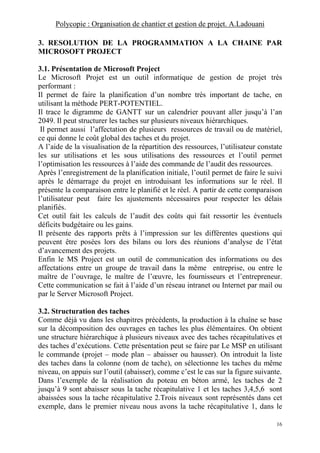 Polycopie : Organisation de chantier et gestion de projet. A.Ladouani
16
3. RESOLUTION DE LA PROGRAMMATION A LA CHAINE PAR
MICROSOFT PROJECT
3.1. Présentation de Microsoft Project
Le Microsoft Projet est un outil informatique de gestion de projet très
performant :
Il permet de faire la planification d’un nombre très important de tache, en
utilisant la méthode PERT-POTENTIEL.
Il trace le digramme de GANTT sur un calendrier pouvant aller jusqu’à l’an
2049. Il peut structurer les taches sur plusieurs niveaux hiérarchiques.
Il permet aussi l’affectation de plusieurs ressources de travail ou de matériel,
ce qui donne le coût global des taches et du projet.
A l’aide de la visualisation de la répartition des ressources, l’utilisateur constate
les sur utilisations et les sous utilisations des ressources et l’outil permet
l’optimisation les ressources à l’aide des commande de l’audit des ressources.
Après l’enregistrement de la planification initiale, l’outil permet de faire le suivi
après le démarrage du projet en introduisant les informations sur le réel. Il
présente la comparaison entre le planifié et le réel. A partir de cette comparaison
l’utilisateur peut faire les ajustements nécessaires pour respecter les délais
planifiés.
Cet outil fait les calculs de l’audit des coûts qui fait ressortir les éventuels
déficits budgétaire ou les gains.
Il présente des rapports prêts à l’impression sur les différentes questions qui
peuvent être posées lors des bilans ou lors des réunions d’analyse de l’état
d’avancement des projets.
Enfin le MS Project est un outil de communication des informations ou des
affectations entre un groupe de travail dans la même entreprise, ou entre le
maître de l’ouvrage, le maître de l’œuvre, les fournisseurs et l’entrepreneur.
Cette communication se fait à l’aide d’un réseau intranet ou Internet par mail ou
par le Server Microsoft Project.
3.2. Structuration des taches
Comme déjà vu dans les chapitres précédents, la production à la chaîne se base
sur la décomposition des ouvrages en taches les plus élémentaires. On obtient
une structure hiérarchique à plusieurs niveaux avec des taches récapitulatives et
des taches d’exécutions. Cette présentation peut se faire par Le MSP en utilisant
le commande (projet – mode plan – abaisser ou hausser). On introduit la liste
des taches dans la colonne (nom de tache), on sélectionne les taches du même
niveau, on appuis sur l’outil (abaisser), comme c’est le cas sur la figure suivante.
Dans l’exemple de la réalisation du poteau en béton armé, les taches de 2
jusqu’à 9 sont abaisser sous la tache récapitulative 1 et les taches 3,4,5,6 sont
abaissées sous la tache récapitulative 2.Trois niveaux sont représentés dans cet
exemple, dans le premier niveau nous avons la tache récapitulative 1, dans le
 