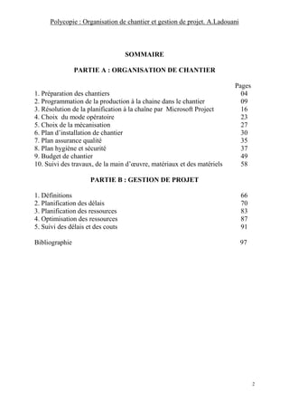 Polycopie : Organisation de chantier et gestion de projet. A.Ladouani
2
SOMMAIRE
PARTIE A : ORGANISATION DE CHANTIER
Pages
1. Préparation des chantiers 04
2. Programmation de la production à la chaine dans le chantier 09
3. Résolution de la planification à la chaîne par Microsoft Project 16
4. Choix du mode opératoire 23
5. Choix de la mécanisation 27
6. Plan d’installation de chantier 30
7. Plan assurance qualité 35
8. Plan hygiène et sécurité 37
9. Budget de chantier 49
10. Suivi des travaux, de la main d’œuvre, matériaux et des matériels 58
PARTIE B : GESTION DE PROJET
1. Définitions 66
2. Planification des délais 70
3. Planification des ressources 83
4. Optimisation des ressources 87
5. Suivi des délais et des couts 91
Bibliographie 97
 