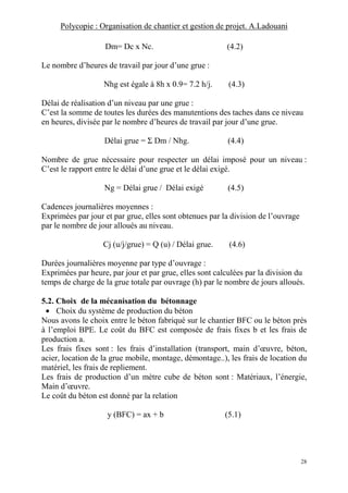 Polycopie : Organisation de chantier et gestion de projet. A.Ladouani
28
Dm= Dc x Nc. (4.2)
Le nombre d’heures de travail par jour d’une grue :
Nhg est égale à 8h x 0.9= 7.2 h/j. (4.3)
Délai de réalisation d’un niveau par une grue :
C’est la somme de toutes les durées des manutentions des taches dans ce niveau
en heures, divisée par le nombre d’heures de travail par jour d’une grue.
Délai grue = Σ Dm / Nhg. (4.4)
Nombre de grue nécessaire pour respecter un délai imposé pour un niveau :
C’est le rapport entre le délai d’une grue et le délai exigé.
Ng = Délai grue / Délai exigé (4.5)
Cadences journalières moyennes :
Exprimées par jour et par grue, elles sont obtenues par la division de l’ouvrage
par le nombre de jour alloués au niveau.
Cj (u/j/grue) = Q (u) / Délai grue. (4.6)
Durées journalières moyenne par type d’ouvrage :
Exprimées par heure, par jour et par grue, elles sont calculées par la division du
temps de charge de la grue totale par ouvrage (h) par le nombre de jours alloués.
5.2. Choix de la mécanisation du bétonnage
• Choix du système de production du béton
Nous avons le choix entre le béton fabriqué sur le chantier BFC ou le béton prés
à l’emploi BPE. Le coût du BFC est composée de frais fixes b et les frais de
production a.
Les frais fixes sont : les frais d’installation (transport, main d’œuvre, béton,
acier, location de la grue mobile, montage, démontage..), les frais de location du
matériel, les frais de repliement.
Les frais de production d’un mètre cube de béton sont : Matériaux, l’énergie,
Main d’œuvre.
Le coût du béton est donné par la relation
y (BFC) = ax + b (5.1)
 