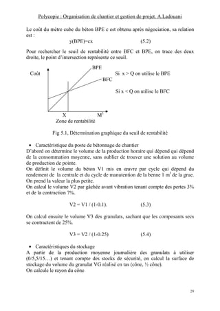 Polycopie : Organisation de chantier et gestion de projet. A.Ladouani
29
Le coût du mètre cube du béton BPE c est obtenu après négociation, sa relation
est :
y(BPE)=cx (5.2)
Pour rechercher le seuil de rentabilité entre BFC et BPE, on trace des deux
droite, le point d’intersection représente ce seuil.
BPE
Coût Si x > Q on utilise le BPE
BFC
Si x < Q on utilise le BFC
X M3
Zone de rentabilité
Fig 5.1, Détermination graphique du seuil de rentabilité
• Caractéristique du poste de bétonnage de chantier
D’abord on détermine le volume de la production horaire qui dépend qui dépend
de la consommation moyenne, sans oublier de trouver une solution au volume
de production de pointe.
On définit le volume du béton V1 mis en œuvre par cycle qui dépend du
rendement de la centrale et du cycle de manutention de la benne 1 m3
de la grue.
On prend la valeur la plus petite.
On calcul le volume V2 par gâchée avant vibration tenant compte des pertes 3%
et de la contraction 7%.
V2 = V1 / (1-0.1). (5.3)
On calcul ensuite le volume V3 des granulats, sachant que les composants secs
se contractent de 25%.
V3 = V2 / (1-0.25) (5.4)
• Caractéristiques du stockage
A partir de la production moyenne journalière des granulats à utiliser
(0/5,5/15…) et tenant compte des stocks de sécurité, on calcul la surface de
stockage du volume du granulat VG réalisé en tas (cône, ½ cône).
On calcule le rayon du cône
 