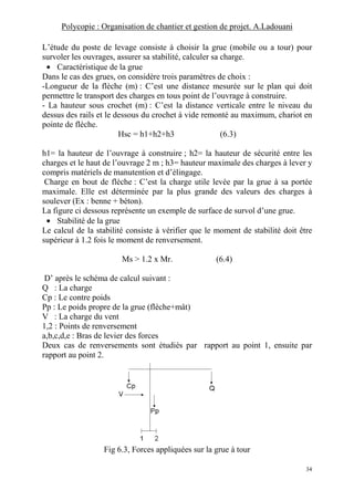 Polycopie : Organisation de chantier et gestion de projet. A.Ladouani
34
L’étude du poste de levage consiste à choisir la grue (mobile ou a tour) pour
survoler les ouvrages, assurer sa stabilité, calculer sa charge.
• Caractéristique de la grue
Dans le cas des grues, on considère trois paramètres de choix :
-Longueur de la flèche (m) : C’est une distance mesurée sur le plan qui doit
permettre le transport des charges en tous point de l’ouvrage à construire.
- La hauteur sous crochet (m) : C’est la distance verticale entre le niveau du
dessus des rails et le dessous du crochet à vide remonté au maximum, chariot en
pointe de flèche.
Hsc = h1+h2+h3 (6.3)
h1= la hauteur de l’ouvrage à construire ; h2= la hauteur de sécurité entre les
charges et le haut de l’ouvrage 2 m ; h3= hauteur maximale des charges à lever y
compris matériels de manutention et d’élingage.
Charge en bout de flèche : C’est la charge utile levée par la grue à sa portée
maximale. Elle est déterminée par la plus grande des valeurs des charges à
soulever (Ex : benne + béton).
La figure ci dessous représente un exemple de surface de survol d’une grue.
• Stabilité de la grue
Le calcul de la stabilité consiste à vérifier que le moment de stabilité doit être
supérieur à 1.2 fois le moment de renversement.
Ms > 1.2 x Mr. (6.4)
D’ après le schéma de calcul suivant :
Q : La charge
Cp : Le contre poids
Pp : Le poids propre de la grue (flèche+mât)
V : La charge du vent
1,2 : Points de renversement
a,b,c,d,e : Bras de levier des forces
Deux cas de renversements sont étudiés par rapport au point 1, ensuite par
rapport au point 2.
Fig 6.3, Forces appliquées sur la grue à tour
 