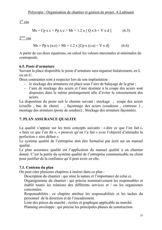 Polycopie : Organisation de chantier et gestion de projet. A.Ladouani
35
1er
cas
Ms = Cp x c + Pp x e > Mr = 1.2 x [ Q x b + V x d ] (6.5)
2eme
cas
Ms = Pp x (a-e) > Mr = 1.2 x [Cp x (c-a) + V x d] (6.6)
A partir de ces deux équations, on calcul les valeurs maximales et minimales du
contrepoids.
6.5. Poste d’armature
Suivant la place disponible le poste d’armature sera organisé linéairement, en L
ou en U.
Deux contraintes sont à respecter lors de son implantation :
- le stockage des armatures est placé sous l’aire de balayage de la grue ;
- l’aire de stockage des aciers et l’aire destinée à la coupe des aciers sont
disposées dans le même prolongement afin d’éviter le retournement des
aciers.
La disposition du poste suit le chemin suivant : stockage , coupe des aciers
(cisaille , bac de chute) , façonnage des aciers (coudeuse , cintreuse ) ,
montage des armature (poste de soudure) , Stockage des armature façonnées.
7. PLAN ASSURANCE QUALITE
La qualité s’appuie sur les trois concepts suivants : « dire ce que l’on fait »,
« faire ce que l’on dit », « prouver qu’on l’a fait » avec l’objectif d’atteindre la
perfection « zéro défaut ».
Le système qualité de l’entreprise doit être formalisé par écrit sur un manuel
qualité.
Le plan assurance qualité est l’application du manuel qualité à un chantier
donné. C’est la partie du système qualité de l’entreprise communicable au client
pour justifier de la confiance qu’il peut avoir en elle.
7.1. Contenu du plan
On peut citer plusieurs chapitres à insérer dans ce plan :
Description du chantier : qui situe la nature et l’importance de celui ci.
Organigramme du chantier : qui précise nominativement les responsables et
établit toutes les relations des différents services et / ou les organismes
concernées.
Responsabilités : ce chapitre attribue les responsabilités et les taches du
personnel de la direction et de l’encadrement.
Liste des pièces du marché : écrites et graphique applicable au marché.
Planning enveloppe : qui précise les principales phases de construction.
 