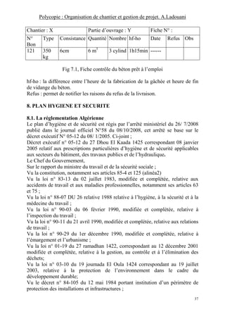 Polycopie : Organisation de chantier et gestion de projet. A.Ladouani
37
Chantier : X Partie d’ouvrage : Y Fiche N° :
N°
Bon
Type Consistance Quantité Nombre hf-ho Date Refus Obs
121 350
kg
6cm 6 m3
3 cylind 1h15min ------
Fig 7.1, Fiche contrôle du béton prêt à l’emploi
hf-ho : la différence entre l’heure de la fabrication de la gâchée et heure de fin
de vidange du béton.
Refus : permet de notifier les raisons du refus de la livraison.
8. PLAN HYGIENE ET SECURITE
8.1. La réglementation Algérienne
Le plan d’hygiène et de sécurité est régis par l’arrêté ministériel du 26/ 7/2008
publié dans le journal officiel N°58 du 08/10/2008, cet arrêté se base sur le
décret exécutif N° 05-12 du 08/ 1/2005. Ci-joint ;
Décret exécutif n° 05-12 du 27 Dhou El Kaada 1425 correspondant 08 janvier
2005 relatif aux prescriptions particulières d’hygiène et de sécurité applicables
aux secteurs du bâtiment, des travaux publics et de l’hydraulique.
Le Chef du Gouvernement,
Sur le rapport du ministre du travail et de la sécurité sociale ;
Vu la constitution, notamment ses articles 85-4 et 125 (alinéa2)
Vu la loi n° 83-13 du 02 juillet 1983, modifiée et complétée, relative aux
accidents de travail et aux maladies professionnelles, notamment ses articles 63
et 75 ;
Vu la loi n° 88-07 DU 26 relative 1988 relative à l’hygiène, à la sécurité et à la
médecine du travail ;
Vu la loi n° 90-03 du 06 février 1990, modifiée et complétée, relative à
l’inspection du travail ;
Vu la loi n° 90-11 du 21 avril 1990, modifiée et complétée, relative aux relations
de travail ;
Vu la loi n° 90-29 du 1er décembre 1990, modifiée et complétée, relative à
l’émargement et l’urbanisme ;
Vu la loi n° 01-19 du 27 ramadhan 1422, correspondant au 12 décembre 2001
modifiée et complétée, relative à la gestion, au contrôle et à l’élimination des
déchets;
Vu la loi n° 03-10 du 19 joumada El Oula 1424 correspondant au 19 juillet
2003, relative à la protection de l’environnement dans le cadre du
développement durable;
Vu le décret n° 84-105 du 12 mai 1984 portant institution d’un périmètre de
protection des installations et infrastructures ;
 
