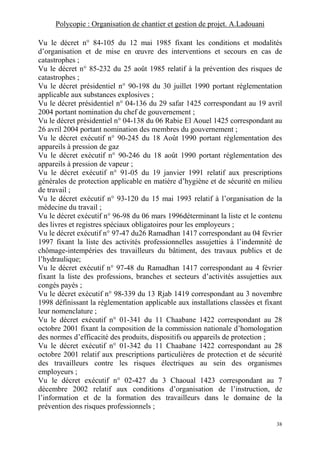 Polycopie : Organisation de chantier et gestion de projet. A.Ladouani
38
Vu le décret n° 84-105 du 12 mai 1985 fixant les conditions et modalités
d’organisation et de mise en œuvre des interventions et secours en cas de
catastrophes ;
Vu le décret n° 85-232 du 25 août 1985 relatif à la prévention des risques de
catastrophes ;
Vu le décret présidentiel n° 90-198 du 30 juillet 1990 portant réglementation
applicable aux substances explosives ;
Vu le décret présidentiel n° 04-136 du 29 safar 1425 correspondant au 19 avril
2004 portant nomination du chef de gouvernement ;
Vu le décret présidentiel n° 04-138 du 06 Rabie El Aouel 1425 correspondant au
26 avril 2004 portant nomination des membres du gouvernement ;
Vu le décret exécutif n° 90-245 du 18 Août 1990 portant réglementation des
appareils à pression de gaz
Vu le décret exécutif n° 90-246 du 18 août 1990 portant réglementation des
appareils à pression de vapeur ;
Vu le décret exécutif n° 91-05 du 19 janvier 1991 relatif aux prescriptions
générales de protection applicable en matière d’hygiène et de sécurité en milieu
de travail ;
Vu le décret exécutif n° 93-120 du 15 mai 1993 relatif à l’organisation de la
médecine du travail ;
Vu le décret exécutif n° 96-98 du 06 mars 1996déterminant la liste et le contenu
des livres et registres spéciaux obligatoires pour les employeurs ;
Vu le décret exécutif n° 97-47 du26 Ramadhan 1417 correspondant au 04 février
1997 fixant la liste des activités professionnelles assujetties à l’indemnité de
chômage-intempéries des travailleurs du bâtiment, des travaux publics et de
l’hydraulique;
Vu le décret exécutif n° 97-48 du Ramadhan 1417 correspondant au 4 février
fixant la liste des professions, branches et secteurs d’activités assujetties aux
congés payés ;
Vu le décret exécutif n° 98-339 du 13 Rjab 1419 correspondant au 3 novembre
1998 définissant la réglementation applicable aux installations classées et fixant
leur nomenclature ;
Vu le décret exécutif n° 01-341 du 11 Chaabane 1422 correspondant au 28
octobre 2001 fixant la composition de la commission nationale d’homologation
des normes d’efficacité des produits, dispositifs ou appareils de protection ;
Vu le décret exécutif n° 01-342 du 11 Chaabane 1422 correspondant au 28
octobre 2001 relatif aux prescriptions particulières de protection et de sécurité
des travailleurs contre les risques électriques au sein des organismes
employeurs ;
Vu le décret exécutif n° 02-427 du 3 Chaoual 1423 correspondant au 7
décembre 2002 relatif aux conditions d’organisation de l’instruction, de
l’information et de la formation des travailleurs dans le domaine de la
prévention des risques professionnels ;
 