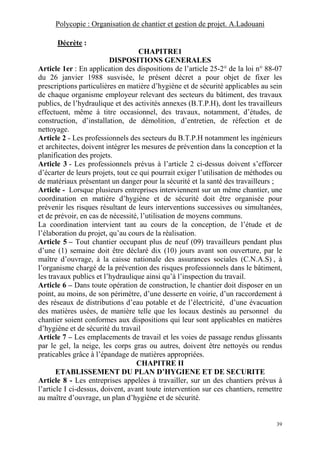 Polycopie : Organisation de chantier et gestion de projet. A.Ladouani
39
Décrète :
CHAPITRE1
DISPOSITIONS GENERALES
Article 1er : En application des dispositions de l’article 25-2° de la loi n° 88-07
du 26 janvier 1988 susvisée, le présent décret a pour objet de fixer les
prescriptions particulières en matière d’hygiène et de sécurité applicables au sein
de chaque organisme employeur relevant des secteurs du bâtiment, des travaux
publics, de l’hydraulique et des activités annexes (B.T.P.H), dont les travailleurs
effectuent, même à titre occasionnel, des travaux, notamment, d’études, de
construction, d’installation, de démolition, d’entretien, de réfection et de
nettoyage.
Article 2 - Les professionnels des secteurs du B.T.P.H notamment les ingénieurs
et architectes, doivent intégrer les mesures de prévention dans la conception et la
planification des projets.
Article 3 - Les professionnels prévus à l’article 2 ci-dessus doivent s’efforcer
d’écarter de leurs projets, tout ce qui pourrait exiger l’utilisation de méthodes ou
de matériaux présentant un danger pour la sécurité et la santé des travailleurs ;
Article - Lorsque plusieurs entreprises interviennent sur un même chantier, une
coordination en matière d’hygiène et de sécurité doit être organisée pour
prévenir les risques résultant de leurs interventions successives ou simultanées,
et de prévoir, en cas de nécessité, l’utilisation de moyens communs.
La coordination intervient tant au cours de la conception, de l’étude et de
l’élaboration du projet, qu’au cours de la réalisation.
Article 5 – Tout chantier occupant plus de neuf (09) travailleurs pendant plus
d’une (1) semaine doit être déclaré dix (10) jours avant son ouverture, par le
maître d’ouvrage, à la caisse nationale des assurances sociales (C.N.A.S) , à
l’organisme chargé de la prévention des risques professionnels dans le bâtiment,
les travaux publics et l’hydraulique ainsi qu’à l’inspection du travail.
Article 6 – Dans toute opération de construction, le chantier doit disposer en un
point, au moins, de son périmètre, d’une desserte en voirie, d’un raccordement à
des réseaux de distributions d’eau potable et de l’électricité, d’une évacuation
des matières usées, de manière telle que les locaux destinés au personnel du
chantier soient conformes aux dispositions qui leur sont applicables en matières
d’hygiène et de sécurité du travail
Article 7 – Les emplacements de travail et les voies de passage rendus glissants
par le gel, la neige, les corps gras ou autres, doivent être nettoyés ou rendus
praticables grâce à l’épandage de matières appropriées.
CHAPITRE II
ETABLISSEMENT DU PLAN D’HYGIENE ET DE SECURITE
Article 8 - Les entreprises appelées à travailler, sur un des chantiers prévus à
l’article I ci-dessus, doivent, avant toute intervention sur ces chantiers, remettre
au maître d’ouvrage, un plan d’hygiène et de sécurité.
 