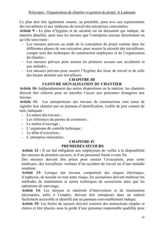 Polycopie : Organisation de chantier et gestion de projet. A.Ladouani
40
Ce plan doit être également soumis, au préalable, pour avis aux représentants
des travailleurs et aux médecins du travail des entreprises concentrées.
Article 9 - Le plan d’hygiène et de sécurité est un document qui indique, de
manière détaillée, pour tous les travaux que l’entreprise exécute directement ou
qu’elle sous-traite :
- Les mesures prévues au stade de la conception du projet comme dans les
différentes phases de son exécution, pour assurer la sécurité des travailleurs,
compte tenu des techniques de construction employées et de l’organisation
du chantier ;
- Les mesures prévues pour assurer les premiers secours aux accidentés et
aux malades ;
- Les mesures prévues pour assurer l’hygiène des lieux de travail et de celle
des locaux destinés aux travailleurs.
CHAPITRE III
CLOTURE SIGNALISATION DU CHANTIER
Article 10- Indépendamment des autres dispositions en la matière, les chantiers
doivent être clôturés pour en interdire l’accès aux personnes étrangères aux
travaux.
Article 11- Les entrepreneurs des travaux de constructions sont tenus de
signaler leur chantier par un panneau d’identification, visible de jour comme de
nuit, indiquant :
- La nature des travaux ;
- Les références du permis de construire ;
- Le maître d’ouvrage ;
- L’organisme de contrôle technique ;
- Le délai d’exécution ;
- L’entreprise réalisatrice.
CHAPITRE IV
PREMIERES SECOURS
Article 12 - Il est fait obligation aux employeurs de veiller à la disponibilité
des moyens de premiers secours, et d’un personnel formé à cette fin.
Des mesures doivent être prises pour assurer l’évacuation, pour soins
médicaux, des travailleurs victimes d’un accident du travail ou d’une maladie
soudaine.
Article 13- Lorsque des travaux comportent des risques électriques,
d’asphyxie, de noyade ou tout autre risque, les secouristes doivent maîtriser les
méthodes de réanimation et autres techniques de secourisme ainsi que les
opérations de sauvetage.
Article 14- Les moyens et matériels d’intervention et de réanimation
nécessaires, prêts à l’emploi, doivent être entreposés dans un endroit
facilement accessible et identifié par un panneau convenablement indiqué.
Article 15- Les boîtes de secours doivent contenir des instructions simples et
claires et être placées sous la garde d’une personne responsable qualifiée pour
 