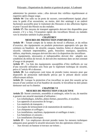 Polycopie : Organisation de chantier et gestion de projet. A.Ladouani
41
administrer les premiers soins ; elles doivent être vérifiées régulièrement et
regarnies après chaque usage.
Article 16- Une salle ou un poste de secours, convenablement équipé, placé
sous la garde d’un secourisme, au moins, doit être aménagé à un endroit
facilement accessible pour le traitement des blessures et des affections légères
et pour l’accueil des blessés ou des malades.
Article 17- Des moyens de transport appropriés doivent être disponibles pour
assurer, s’il y a lieu, l’évacuation rapide des travailleurs blessés ou malades
vers la structure sanitaire la plus proche.
CHAPITREV
MESURES DE PROTECTION INDIVIDUELLE
Article 18 - Tenant compte de la nature du travail à effectuer, et du milieu
d’exercice, des équipements ou produits protecteurs appropriés tels que des
ceintures ou baudriers de sécurité, casques, lunettes, bottes et chaussures de
sécurité, vêtement imperméables, gants, brassières maniques, épaulières,
tabliers, stop-bruits, masques doivent être mis à la disposition des travailleurs.
Ces équipements, nécessaires et indispensables doivent être adaptés aux
conditions du milieu de travail, ils doivent être maintenus dans un état constant
d’usage et de propreté.
Article 19 – La liste des équipements susceptibles d’être réaffectés en vue
d’une nouvelle utilisation sera fixée par le règlement technique de sécurité,
prévu à l’article 40 ci-dessous.
Article 20- Les employeurs sont tenus de prendre toutes mesures pour que
dispositifs de protection individuelle prévus par le présent décret soient
effectivement utilisés.
Article 21- Lorsque la protection d’un travailleur ne peut être assurée qu’au
moyen d’une ceinture ou d’un baudrier de sécurité, le travailleur ne doit jamais
demeurer seul sur le chantier.
CHAPITRE VI
MESURES DE PROTECTION COLLECTIVE
Article 22- Seront construits, assemblés et aménagés, selon le cas, de manière
à garantir une sécurité maximale d’utilisation :
- Les échafaudages, échelles, plates-formes, passerelles, et escaliers.
- Les appareils et accessoires de levage ;
- Les matériels de transports ;
- Les engins de terrassement et de manutention de matériaux ;
- Les charpentes et coffrages ;
- Les installations, machines, équipements et outillages à main ;
- Les batardeaux et caissons ;
- Les installations électriques.
Article 23 – Les employeurs devront prendre toutes les mesures techniques
adéquates pour garantir la sécurité nécessaire lors des opérations relatives :
- Aux travaux en hauteur et travaux sur toiture ;
 