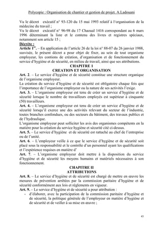 Polycopie : Organisation de chantier et gestion de projet. A.Ladouani
45
Vu le décret exécutif n° 93-120 du 15 mai 1993 relatif à l‘organisation de la
médecine du travail ;
Vu le décret exécutif n° 96-98 du 17 Chaoual 1416 correspondant au 6 mars
1996 déterminant la liste et le contenu des livres et registres spéciaux,
notamment son article 15 ;
Décrète :
Article 1er
. – En application de l’article 26 de la loi n° 88-07 du 26 janvier 1988,
susvisée, le présent décret a pour objet de fixer, au sein de tout organisme
employeur, les contions de création, d’organisation et de fonctionnement du
service d’hygiène et de sécurité, en milieu de travail, ainsi que ses attributions.
CHAPITRE 1
CREATION ET ORGANISATION
Art. 2. – Le service d’hygiène et de sécurité constitue une structure organique
de l’organisme employeur.
La création du service d’hygiène et de sécurité est obligatoire chaque fois que
l’importance de l’organisme employeur ou la nature de ses activités l’exige.
Art. 3. – L’organisme employeur est tenu de créer un service d’hygiène et de
sécurité lorsque le nombre de travailleurs employés est supérieur à cinquante
(50) travailleurs.
Art. 4. – L’organisme employeur est tenu de créer un service d’hygiène et de
sécurité lorsqu’il exerce une des activités relevant du secteur de l’industrie,
toutes branches confondues, ou des secteurs du bâtiment, des travaux publics et
de l’hydraulique.
L’organisme employeur peut solliciter les avis des organismes compétents en la
matière pour la création du service hygiène et sécurité cité ci-dessus.
Art. 5. – Le service d’hygiène et de sécurité est rattaché au chef de l’entreprise
ou de l’unité.
Art. 6. – L’employeur veille à ce que le service d’hygiène et de sécurité soit
placé sous la responsabilité et le contrôle d’un personnel ayant les qualifications
et l’expérience requises en matière d’
Art. 7. – L’organisme employeur doit mettre à la disposition du service
d’hygiène et de sécurité les moyens humains et matériels nécessaires à son
fonctionnement.
CHAPITRE II
ATTRIBUTIONS
Art. 8. – Le service d’hygiène et de sécurité est chargé de mettre en œuvre les
mesures de prévention arrêtées par la commission paritaire d’hygiène et de
sécurité conformément aux lois et règlements en vigueur.
Art. 9. – Le service d’hygiène et de sécurité a pour attribution :
- d’élaborer, avec la participation de la commission paritaire d’hygiène et
de sécurité, la politique générale de l’employeur en matière d’hygiène et
de sécurité et de veiller à sa mise en œuvre ;
 