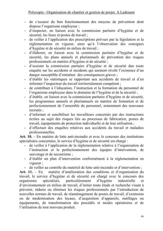 Polycopie : Organisation de chantier et gestion de projet. A.Ladouani
46
- de s’assurer du bon fonctionnement des moyens de prévention dont
dispose l’organisme employeur ;
- d’inspecter, en liaison avec la commission paritaire d’hygiène et de
sécurité, les lieux et postes de travail ;
- de veiller à l’application des prescriptions prévues par la législation et la
réglementation en vigueur, ainsi qu’à l’observation des consignes
d’hygiène et de sécurité en milieu de travail ;
- d’élaborer, en liaison avec la commission paritaire d’hygiène et de
sécurité, les plans annuels et pluriannuels de prévention des risques
professionnels en matière d’hygiène et de sécurité ;
- d’assister la commission paritaire d’hygiène et de sécurité dan toute
enquête sur les accidents et incidents qui auraient révélé l’existence d’un
danger susceptible d’entraîner des conséquences graves ;
- d’établir les statistiques se rapportant aux accidents de travail et d’en
informer l’inspecteur du travail territorialement compétent ;
- de contribuer à l’éducation, l’instruction et la formation du personnel de
l’organisme employeur dans le domaine de l’hygiène et de la sécurité ;
- d’établir, en liaison avec la commission paritaire d’hygiène et de sécurité,
les programmes annuels et pluriannuels en matière de formation et de
perfectionnement de l’ensemble du personnel, notamment des nouveaux
recrutés ;
- d’informer et sensibiliser les travailleurs concernés par des instructions
écrites au sujet des risques liés au processus de fabrication, postes de
travail, équipements de protection individuelle et de leur utilisation ;
- d’effectuer des enquêtes relatives aux accidents du travail et maladies
professionnelles.
Art. 10. – En matière de lutte anti-incendie et avec le concours des institutions
spécialisées concernées, le service d’hygiène et de sécurité est chargé :
- de veiller à l’application de la réglementation relative à l’organisation de
l’instruction et le perfectionnement des équipes d’intervention, de
sauvetage et de secourisme ;
- d’établir un plan d’intervention conformément à la réglementation en
vigueur ;
- de veiller au contrôle du matériel de lutte anti-incendie et d’intervention ;
Art. 11. – En matière d’amélioration des conditions et d’organisation du
travail, le service d’hygiène et de sécurité est chargé avec le concours des
organismes spécialisés, particulièrement d’hygiène industrielle et
d’environnement en milieu de travail, d’initier toute étude et recherche visant à
prévenir, réduire ou éliminer les risques professionnels par l’introduction de
nouvelles normes de travail, de réaménagement de postes de travail, d’extension
ou de modernisation des locaux, d’acquisition d’appareils, outillages ou
équipements, de transformation des procédés et modes opératoires et de
l’utilisation de tout nouveau produit.
 