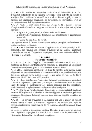 Polycopie : Organisation de chantier et gestion de projet. A.Ladouani
47
Art. 12. – En matière de prévention et de sécurité industrielle, le service
d’hygiène industrielle et de sécurité développe toute activité de nature à
améliorer les conditions de sécurité au travail en faisant appel , en cas de
besoins, aux organismes spécialisés de prévention, en coordination avec les
services concernés de l’organisme employeur.
Art. 13. – Outre les attributions définies aux articles 8 à 12 ci-dessus, le service
d’hygiène et de sécurité est chargé de la tenue et de la mise à jour des registres
suivants :
- le registre d’hygiène, de sécurité t de médecine du travail ;
- le registre des vérifications techniques des installations et équipements
industriels ;
- le registre des accidents du travail.
Les registres prévus à l’alinéa ci-dessus sont cotés et paraphés conformément à
la réglementation en vigueur.
Art. 14. – Le responsable du service d’hygiène et de sécurité participe à titre
consultatif, aux travaux des organes d’hygiène et de sécurité légalement
constitués au sein de l’organisme employeur, pour toute question relative à
l’hygiène et la sécurité.
CHAPITRE III
FONCTIONNEMENT
Art. 15. – Le service d’hygiène et de sécurité collabore avec le service de
médecine du travail pour toute activité commune de prévention et nécessitant
l’action complémentaire pour la réalisation des objectifs arrêtés.
A cet effet, l’organisme employeur est tenu de prendre toute mesure jugée
nécessaire en vue de concrétiser la complémentarité, et ce, conformément aux
disposions prévues par le présent décret et par celles prévues par le décret
exécutif n° 93-120 du 15 mai 1993, susvisé.
Art. 16. – Dans tout les cas, l’inspecteur du travail territorialement compétent
contrôle le respect des dispositions prévues par le présent décret, après visite des
lieux de travail et identification des risques encourus par les travailleurs,
conformément à la législation et à la réglementation en vigueur.
Art. 17. – En vue de l’application des dispositions législatives et réglementaires
relatives à l’hygiène et à la sécurité, le service d’hygiène et de sécurité, prête son
concours à l’inspecteur du travail ou à tout autre agent de contrôle compétent en
la matière.
Art. 18. – Le service d’hygiène et de sécurité est tenu d’établir un rapport
annuel faisant le bilan de l’activité d’hygiène et de sécurité, ainsi que les
propositions tendant à l’amélioration de l’organisation et du fonctionnent de ces
activités.
Le rapport soumis à la commission paritaire d’hygiène et de sécurité est transmis
par l’organisme employeur à la direction de la santé et de la population et à
l’inspection du travail territorialement compétente.
 