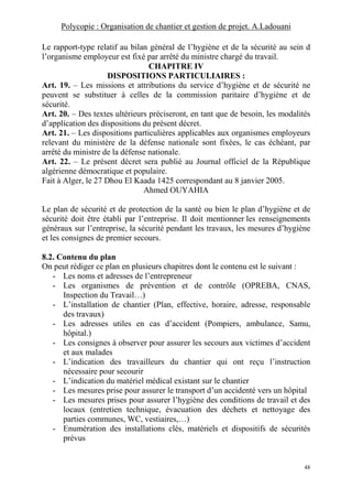 Polycopie : Organisation de chantier et gestion de projet. A.Ladouani
48
Le rapport-type relatif au bilan général de l’hygiène et de la sécurité au sein d
l’organisme employeur est fixé par arrêté du ministre chargé du travail.
CHAPITRE IV
DISPOSITIONS PARTICULIAIRES :
Art. 19. – Les missions et attributions du service d’hygiène et de sécurité ne
peuvent se substituer à celles de la commission paritaire d’hygiène et de
sécurité.
Art. 20. – Des textes ultérieurs préciseront, en tant que de besoin, les modalités
d’application des dispositions du présent décret.
Art. 21. – Les dispositions particulières applicables aux organismes employeurs
relevant du ministère de la défense nationale sont fixées, le cas échéant, par
arrêté du ministre de la défense nationale.
Art. 22. – Le présent décret sera publié au Journal officiel de la République
algérienne démocratique et populaire.
Fait à Alger, le 27 Dhou El Kaada 1425 correspondant au 8 janvier 2005.
Ahmed OUYAHIA
Le plan de sécurité et de protection de la santé ou bien le plan d’hygiène et de
sécurité doit être établi par l’entreprise. Il doit mentionner les renseignements
généraux sur l’entreprise, la sécurité pendant les travaux, les mesures d’hygiène
et les consignes de premier secours.
8.2. Contenu du plan
On peut rédiger ce plan en plusieurs chapitres dont le contenu est le suivant :
- Les noms et adresses de l’entrepreneur
- Les organismes de prévention et de contrôle (OPREBA, CNAS,
Inspection du Travail…)
- L’installation de chantier (Plan, effective, horaire, adresse, responsable
des travaux)
- Les adresses utiles en cas d’accident (Pompiers, ambulance, Samu,
hôpital.)
- Les consignes à observer pour assurer les secours aux victimes d’accident
et aux malades
- L’indication des travailleurs du chantier qui ont reçu l’instruction
nécessaire pour secourir
- L’indication du matériel médical existant sur le chantier
- Les mesures prise pour assurer le transport d’un accidenté vers un hôpital
- Les mesures prises pour assurer l’hygiène des conditions de travail et des
locaux (entretien technique, évacuation des déchets et nettoyage des
parties communes, WC, vestiaires,…)
- Enumération des installations clés, matériels et dispositifs de sécurités
prévus
 