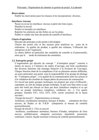 Polycopie : Organisation de chantier et gestion de projet. A.Ladouani
5
Réservations
Établir les réservations pour les réseaux et les incorporations diverses.
Interfaces- travaux
Passer en revue les interfaces -travaux à partir des listes types.
Planifier le travail.
Étudier et résoudre ces interfaces.
Reporter les solutions sur des fiches ou sur les plans.
Établir et valider une liste des points de contrôle d’interfaces.
Charte d’opération
Discuter des principes et des points à développer.
Choisir des points clés et des moyens pour améliorer au cours de la
réalisation : la qualité du produit, a qualité des relations, l’efficacité des
entreprises et de l’ingénierie.
La charte définit en particulier des modalités de contrôle et d’autocontrôle,
ainsi que le mode de traitement des anomalies.
1.2. Entreprise projet
L’organisation qui découle du concept ‘’ d’entreprise projet’’ consiste à
mettre en œuvre, à l’initiative du maître d’ouvrage, une forte coordination
des diverses fonctions (du montage financier à la livraison de l’ouvrage).
Chaque fonction étant de la compétence d’un ou plusieurs acteurs différents,
un souci particulier sera porté, sous la responsabilité d’un groupe de pilotage
de ‘’l’entreprise projet’’, à la qualité de la communication entre les acteurs et
à la validation des résultats de chaque phase du processus de construction.
Un travail par petits groupes techniques est proposé par souci d’efficacité ;
cependant, au sein de chaque groupe technique, la part sera faite entre ce qui
peut être traité par chacun ou deux par deux (interfaces simples) et ce qui
reste au groupe (interfaces complexes, validation, etc.…). Ces quatre
groupes, nommés GT1, GT2, GT3, GT4, seront constitués de la façon
suivante :
Groupe de travail 1 : Superstructures et réseaux
Architecte, coordinateur animateur, bureaux d’études, entreprises de Gros
œuvres, de fluides et de V.R.D (charpentier et bureau de contrôle
ponctuellement).
Groupe de travail 2 : Clos et couvert
Architecte, coordinateur animateur, bureaux d’études, entreprises de Gros
œuvres, préfabrication, charpente couverture, étanchéité, menuiserie
extérieure, vitrerie, façade (serrurier et bureau de contrôle ponctuellement).
 