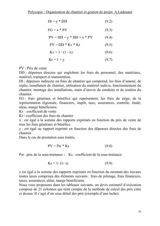 Polycopie : Organisation de chantier et gestion de projet. A.Ladouani
50
DI = y * DD (9.2)
FG = x * PV (9.3)
PV = DD + y * DD + x * PV (9.4)
PV = DD * Kv * Kr (9.5)
Kv = 1 / (1 - x) (9.6)
Kr = 1 + y (9.7)
PV : Prix de vente
DD : dépenses directes qui englobent les frais du personnel, des matériaux,
matériel, transport et manutention.
DI : dépenses indirecte ou frais de chantier qui comprend, les frais d’amené, de
replis, installation de chantier, utilisation du matériel indivis, fonctionnement du
chantier, montage des installations, main d’œuvre de conduite et de soutien du
chantier.
FG : frais généraux et bénéfice qui représentent, les frais du siège, de la
représentation régionale, financiers, impôt, taxe, assurances, contrôle, étude,
aléas, marge bénéficiaire.
Kv : coefficient de vente
Kr : coefficient des frais de chantier
x : est égal à la somme des rapports exprimés en fonction du prix de vente de
tous les frais généraux et bénéfice.
y : est égal au rapport exprimé en fonction des dépenses directes des frais de
chantier.
Dans le cas de prestation sous traités,
PV = Pst * Ks (9.8)
Pst : prix de la sous-traitance ; Ks : coefficient de la sous-traitance
Ks = 1/ (1- z) (9.9)
z est égal à la somme des rapports exprimés en fonction du montant des travaux
toutes taxes comprises des éléments suivants : frais de pilotage, frais financiers,
taxes, assurances, aléas, marge bénéficiaire.
Nous vous proposons dans les tableaux suivants, un devis estimatif d’exécution
composé de 21 colonnes qui tient compte de la méthode de calcul des prix citée
ci dessus. Il s’agit d’un sous détail des prix (exemple d’une tache).
 