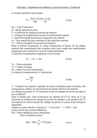Polycopie : Organisation de chantier et gestion de projet. A.Ladouani
56
La formule générale a pour forme :
D
m)i(n
100
F)(1Vt
Pu
+++
= (9.38)
Pu = Coût d’utilisation
D = Durée annuelle en jours
F = Coefficient de charges de gestion du matériel
n = Charges de remplacement ou taux d’amortissement annuel
i = Intérêt du capital investi pour l’acquisition du matériel
m = Taux annuel des gros entretiens et des entretiens courants
Vt = Valeur actualisée d’acquisition du matériel
Dans le barème d’entreprise, la valeur d’acquisition d’origine Vo de chaque
matériel doit annuellement être actualisée pour tenir compte des modifications
enregistrées sur le marché au cours de l’année précédente.
La formule d’actualisation à appliquer est la suivante:
ImxVoVt = (9.39)
Vt = Valeur actualisée
Vo = Valeur d’origine
Im = Indice moyen d’actualisation
La charge de remplacement n s’exprime par :
T
100
n = (9.40)
T = Longévité du matériel, exprimée en années calendaires dans le barème, elle
correspond en réalité à un total d’heures de marche effective du matériel.
Les charges de gestion (1+F) concernent toutes les charges du service qui gère le
parc à matériel.
Dans le barème des coûts d’utilisation du matériel B.T.P la valeur de F qui
représente le coefficient de charges de gestion du matériel a été estimée à 6%. Il
correspond à la valeur normale des charges de gestion d’un parc d’une entreprise
importante.
Traduit en valeur absolue, le facteur (1 + F) est donc = 1 + 0,06 = 1,06.
D peut revêtir deux formes différentes:
Dia = Durée globale de mise à disposition
Pour le matériel courant :
jours270
12
9
x360Dia == (9.41)
 