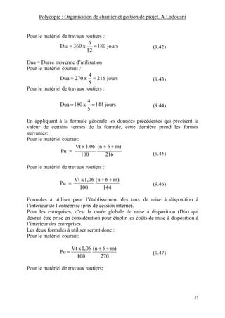 Polycopie : Organisation de chantier et gestion de projet. A.Ladouani
57
Pour le matériel de travaux routiers :
jours180
12
6
x360Dia == (9.42)
Dua = Durée moyenne d’utilisation
Pour le matériel courant :
jours216
5
4
x270Dua == (9.43)
Pour le matériel de travaux routiers :
jours144
5
4
x180Dua == (9.44)
En appliquant à la formule générale les données précédentes qui précisent la
valeur de certains termes de la formule, cette dernière prend les formes
suivantes:
Pour le matériel courant:
216
m)6(n
100
1,06Vt x
Pu
++
=
(9.45)
Pour le matériel de travaux routiers :
144
m)6(n
100
1,06Vt x
Pu
++
= (9.46)
Formules à utiliser pour l’établissement des taux de mise à disposition à
l’intérieur de l’entreprise (prix de cession interne).
Pour les entreprises, c’est la durée globale de mise à disposition (Dia) qui
devrait être prise en considération pour établir les coûts de mise à disposition à
l’intérieur des entreprises.
Les deux formules à utiliser seront donc :
Pour le matériel courant:
270
m)6(n
100
1,06Vt x
Pu
++
= (9.47)
Pour le matériel de travaux routiers:
 
