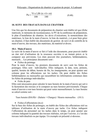 Polycopie : Organisation de chantier et gestion de projet. A.Ladouani
58
180
m)6(n
100
1,06Vt x
Pu
++
= (9.48)
10. SUIVI DES TRAVAUX DANS LE CHANTIER
Une fois que les documents de préparation du chantier sont établis tel que (fiche
matricule, le mémento de reconnaissance, le PV de la conférence de préparation,
le plan d’installation de chantier, les devis d’exécutions, la nomenclature des
matériaux, la liste de la main d’œuvre, la liste du matériel,..) et pour bien gérer
un chantier, il faut établir des documents de gestion de suivi et de contrôle de la
main d’œuvre, des travaux, des matériaux, du matériel et divers.
10.1. Main d’œuvre
Le suivi de la main d’œuvre se fait à l’aide des documents, pour pouvoir établir
un état réel d’utilisation de la ressource ouvrière à un instant précis et le
comparer aux prévisions. Les états peuvent être journaliers, hebdomadaires,
mensuels… Les principaux documents sont :
• Fiches de pointage
Pour la main d’œuvre, les premiers documents de suivi sont les fiches de
pointages. Elles sont individuelles. Elles indiquent, la date, nom, prénom,
qualité, horaire de début, horaire de fin, les émargements, on peut ajouter une
colonne pour les affectations sur les taches. On peut établir des fiches
hebdomadaires ou mensuelles qui rassemblent les informations contenues dans
les fiches de pointage individuelles.
• Fiche de paie
Elles sont nécessaires pour calculer le taux horaire de la main d’œuvre qui sert à
la facturation des travaux et le comparer au taux horaires prévisionnels. Chaque
main d’œuvres a son taux horaire qui peut varier mensuellement. Le taux horaire
se calcul comme suit :
Taux horaire (DA/H)= (Salaire + Charges) / Heures mensuelles (10.1)
• Fiches d’affectations (m.o)
Sur la base des fiches de pointages, on établit des fiches des affectations réel ou
tableaux d’utilisation de la main d’œuvre par tache. Ces fiches indiquent
l’affectation du personnel sur les taches dans le temps, on peut ajouter une
colonne indiquant la quantité des travaux réalisées, soit par l’ouvrier, si c’est des
travaux individualisés ou par équipe. Un exemple est présenté ci-dessous.
 