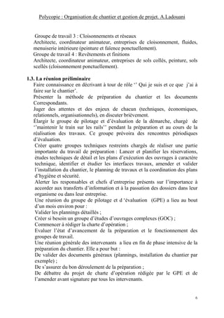 Polycopie : Organisation de chantier et gestion de projet. A.Ladouani
6
Groupe de travail 3 : Cloisonnements et réseaux
Architecte, coordinateur animateur, entreprises de cloisonnement, fluides,
menuiserie intérieure (peinture et faïence ponctuellement).
Groupe de travail 4 : Revêtements et finitions
Architecte, coordinateur animateur, entreprises de sols collés, peinture, sols
scellés (cloisonnement ponctuellement).
1.3. La réunion préliminaire
Faire connaissance en décrivant à tour de rôle ‘’ Qui je suis et ce que j’ai à
faire sur le chantier’.
Présenter la méthode de préparation du chantier et les documents
Correspondants.
Juger des attentes et des enjeux de chacun (techniques, économiques,
relationnels, organisationnels), en discuter brièvement.
Élargir le groupe de pilotage et d’évaluation de la démarche, chargé de
‘’maintenir le train sur les rails’’ pendant la préparation et au cours de la
réalisation des travaux. Ce groupe prévoira des rencontres périodiques
d’évaluation.
Créer quatre groupes techniques restreints chargés de réaliser une partie
importante du travail de préparation : Lancer et planifier les réservations,
études techniques de détail et les plans d’exécution des ouvrages à caractère
technique, identifier et étudier les interfaces travaux, amender et valider
l’installation du chantier, le planning de travaux et la coordination des plans
d’hygiène et sécurité.
Alerter les responsables et chefs d’entreprise présents sur l’importance à
accorder aux transferts d’information et à la passation des dossiers dans leur
organisme ou dans leur entreprise.
Une réunion du groupe de pilotage et d ‘évaluation (GPE) a lieu au bout
d’un mois environ pour :
Valider les plannings détaillés ;
Créer si besoin un groupe d’études d’ouvrages complexes (GOC) ;
Commencer à rédiger la charte d’opération ;
Evaluer l’état d’avancement de la préparation et le fonctionnement des
groupes de travail.
Une réunion générale des intervenants a lieu en fin de phase intensive de la
préparation du chantier. Elle a pour but :
De valider des documents généraux (plannings, installation du chantier par
exemple) ;
De s’assurer du bon déroulement de la préparation ;
De débattre du projet de charte d’opération rédigée par le GPE et de
l’amender avant signature par tous les intervenants.
 