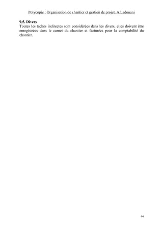 Polycopie : Organisation de chantier et gestion de projet. A.Ladouani
64
9.5. Divers
Toutes les taches indirectes sont considérées dans les divers, elles doivent être
enregistrées dans le carnet du chantier et facturées pour la comptabilité du
chantier.
 