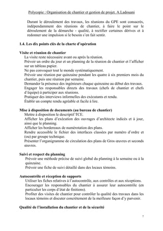 Polycopie : Organisation de chantier et gestion de projet. A.Ladouani
7
Durant le déroulement des travaux, les réunions du GPE sont consacrés,
indépendamment des réunions de chantier, à faire le point sur le
déroulement de la démarche - qualité, à rectifier certaines dérives et à
redonner une impulsion si le besoin s’en fait sentir.
1.4. Les dix points clés de la charte d’opération
Visite et réunion de chantier
La visite reste nécessaire avant ou après la réunion.
Prévoir un ordre du jour et un planning de la réunion de chantier et l’afficher
sur un tableau papier.
Ne pas convoquer tout le monde systématiquement.
Prévoir une réunion par quinzaine pendant les quatre à six premiers mois du
chantier, puis une réunion par semaine.
Demander la présence des ingénieurs chaque quinzaine au début des travaux.
Engager les responsables directs des travaux (chefs de chantier et chefs
d’équipe) à participer aux réunions.
Pratiquer des interviews informelles des exécutants et rendu.
Établir un compte rendu agréable et facile à lire.
Mise à disposition de documents (au bureau de chantier)
Mettre à disposition le descriptif TCE.
Afficher les plans d’exécution des ouvrages d’architecte indicés et à jour,
ainsi que le planning.
Afficher les bordereaux de numérotation des plans.
Rendre accessible le fichier des interfaces classées par numéro d’ordre et
(ou) par groupe technique.
Présenter l’organigramme de circulation des plans de Gros œuvres et seconds
œuvres.
Suivi et respect du planning
Prévoir une méthode précise de suivi global du planning à la semaine ou à la
quinzaine.
Prévoir une fiche de suivi détaillé dans des locaux témoins.
Autocontrôle et réception de supports
Utiliser les fiches relatives à l’autocontrôle, aux contrôles et aux réceptions.
Encourager les responsables du chantier à assurer leur autocontrôle (en
particulier les corps d’état de finitions).
Profiter des visites de chantier pour contrôler la qualité des travaux dans les
locaux témoins et discuter concrètement de la meilleure façon d’y parvenir.
Qualité de l’installation du chantier et de la sécurité
 