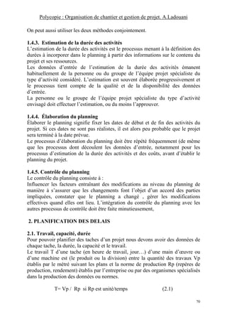 Polycopie : Organisation de chantier et gestion de projet. A.Ladouani
70
On peut aussi utiliser les deux méthodes conjointement.
1.4.3. Estimation de la durée des activités
L’estimation de la durée des activités est le processus menant à la définition des
durées à incorporer dans le planning à partir des informations sur le contenu du
projet et ses ressources.
Les données d’entrée de l’estimation de la durée des activités émanent
habituellement de la personne ou du groupe de l’équipe projet spécialiste du
type d’activité considéré. L’estimation est souvent élaborée progressivement et
le processus tient compte de la qualité et de la disponibilité des données
d’entrée.
La personne ou le groupe de l’équipe projet spécialiste du type d’activité
envisagé doit effectuer l’estimation, ou du moins l’approuver.
1.4.4. Élaboration du planning
Élaborer le planning signifie fixer les dates de début et de fin des activités du
projet. Si ces dates ne sont pas réalistes, il est alors peu probable que le projet
sera terminé à la date prévue.
Le processus d’élaboration du planning doit être répété fréquemment (de même
que les processus dont découlent les données d’entrée, notamment pour les
processus d’estimation de la durée des activités et des coûts, avant d’établir le
planning du projet.
1.4.5. Contrôle du planning
Le contrôle du planning consiste à :
Influencer les facteurs entraînant des modifications au niveau du planning de
manière à s’assurer que les changements font l’objet d’un accord des parties
impliquées, constater que le planning a changé , gérer les modifications
effectives quand elles ont lieu. L’intégration du contrôle du planning avec les
autres processus de contrôle doit être faite minutieusement,
2. PLANIFICATION DES DELAIS
2.1. Travail, capacité, durée
Pour pouvoir planifier des taches d’un projet nous devons avoir des données de
chaque tache, la durée, la capacité et le travail.
Le travail T d’une tache (en heure de travail, jour…) d’une main d’œuvre ou
d’une machine est (le produit ou la division) entre la quantité des travaux Vp
établis par le métré suivant les plans et la norme de production Rp (repères de
production, rendement) établis par l’entreprise ou par des organismes spécialisés
dans la production des données ou normes.
T= Vp / Rp si Rp est unité/temps (2.1)
 