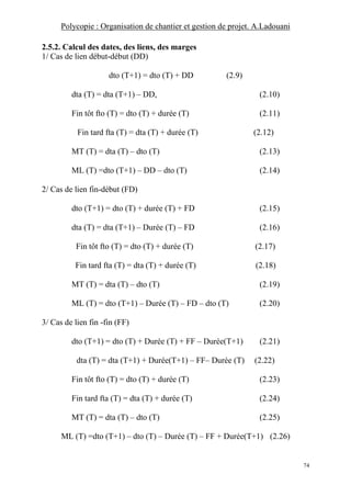 Polycopie : Organisation de chantier et gestion de projet. A.Ladouani
74
2.5.2. Calcul des dates, des liens, des marges
1/ Cas de lien début-début (DD)
dto (T+1) = dto (T) + DD (2.9)
dta (T) = dta (T+1) – DD, (2.10)
Fin tôt fto (T) = dto (T) + durée (T) (2.11)
Fin tard fta (T) = dta (T) + durée (T) (2.12)
MT (T) = dta (T) – dto (T) (2.13)
ML (T) =dto (T+1) – DD – dto (T) (2.14)
2/ Cas de lien fin-début (FD)
dto (T+1) = dto (T) + durée (T) + FD (2.15)
dta (T) = dta (T+1) – Durée (T) – FD (2.16)
Fin tôt fto (T) = dto (T) + durée (T) (2.17)
Fin tard fta (T) = dta (T) + durée (T) (2.18)
MT (T) = dta (T) – dto (T) (2.19)
ML (T) = dto (T+1) – Durée (T) – FD – dto (T) (2.20)
3/ Cas de lien fin -fin (FF)
dto (T+1) = dto (T) + Durée (T) + FF – Durée(T+1) (2.21)
dta (T) = dta (T+1) + Durée(T+1) – FF– Durée (T) (2.22)
Fin tôt fto (T) = dto (T) + durée (T) (2.23)
Fin tard fta (T) = dta (T) + durée (T) (2.24)
MT (T) = dta (T) – dto (T) (2.25)
ML (T) =dto (T+1) – dto (T) – Durée (T) – FF + Durée(T+1) (2.26)
 