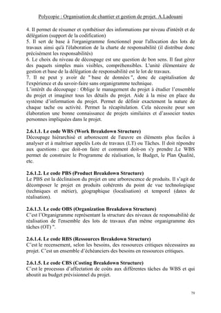 Polycopie : Organisation de chantier et gestion de projet. A.Ladouani
79
4. Il permet de résumer et synthétiser des informations par niveau d'intérêt et de
délégation (support de la codification)
5. Il sert de base à l'organigramme fonctionnel pour l'allocation des lots de
travaux ainsi qu'à l'élaboration de la charte de responsabilité (il distribue donc
précisément les responsabilités)
6. Le choix du niveau de découpage est une question de bon sens. Il faut gérer
des paquets simples mais visibles, compréhensibles. L'unité élémentaire de
gestion et base de la délégation de responsabilité est le lot de travaux.
7. Il ne peut y avoir de " base de données ", donc de capitalisation de
l'expérience et du savoir-faire sans organigramme technique.
L’intérêt du découpage : Oblige le management du projet à étudier l’ensemble
du projet et imaginer tous les détails du projet. Aide à la mise en place du
système d’information du projet. Permet de définir exactement la nature de
chaque tache ou activité. Permet la récapitulation. Cela nécessite pour son
élaboration une bonne connaissance de projets similaires et d’associer toutes
personnes impliquées dans le projet.
2.6.1.1. Le code WBS (Work Breakdown Structure)
Découpage hiérarchisé et arborescent de l'œuvre en éléments plus faciles à
analyser et à maîtriser appelés Lots de travaux (LT) ou Tâches. Il doit répondre
aux questions : que doit-on faire et comment doit-on s'y prendre .Le WBS
permet de construire le Programme de réalisation, le Budget, le Plan Qualité,
etc.
2.6.1.2. Le code PBS (Product Breakdown Structure)
Le PBS est la déclinaison du projet en une arborescence de produits. Il s’agit de
décomposer le projet en produits cohérents du point de vue technologique
(techniques et métier), géographique (localisation) et temporel (dates de
réalisation).
2.6.1.3. Le code OBS (Organization Breakdown Structure)
C’est l’Organigramme représentant la structure des niveaux de responsabilité de
réalisation de l'ensemble des lots de travaux d'un même organigramme des
tâches (OT) ".
2.6.1.4. Le code RBS (Ressources Breakdown Structure)
C’est le recensement, selon les besoins, des ressources critiques nécessaires au
projet. C’est un ensemble d’échéanciers des besoins en ressources critiques.
2.6.1.5. Le code CBS (Costing Breakdown Structure)
C’est le processus d’affectation de coûts aux différentes tâches du WBS et qui
aboutit au budget prévisionnel du projet.
 