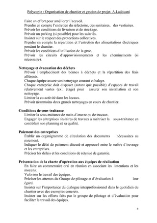Polycopie : Organisation de chantier et gestion de projet. A.Ladouani
8
Faire un effort pour améliorer l’accueil.
Prendre en compte l’entretien du réfectoire, des sanitaires, des vestiaires.
Prévoir les conditions de livraison et de stockage.
Prévoir un parking (si possible) pour les salariés.
Insister sur le respect des protections collectives.
Prendre en compte la répartition et l’entretien des alimentations électriques
pendant le chantier.
Prévoir les conditions d’utilisation de la grue.
Prévoir les circuits d’approvisionnements et les cheminements (si
nécessaire).
Nettoyage et évacuation des déchets
Prévoir l’emplacement des bennes à déchets et la répartition des frais
afférents.
Chaque équipe assure son nettoyage courant et balaye.
Chaque entreprise doit disposer (autant que possible) d’espaces de travail
relativement vastes (ex : étage) pour assurer son installation et son
nettoyage.
Limiter la co-activité dans les locaux.
Prévoir néanmoins deux grands nettoyages en cours de chantier.
Conditions de sous-traitance
Limiter la sous-traitance de main-d’œuvre ou de travaux.
Engager les entreprises titulaires de travaux à maîtriser la sous-traitance en
contrôlant son planning et sa qualité.
Paiement des entreprises
Établir un organigramme de circulation des documents nécessaires au
paiement.
Indiquer le délai de paiement discuté et approuvé entre le maître d’ouvrage
et les entreprises.
Préciser les délais et les conditions de retenue de garantie.
Présentation de la charte d’opération aux équipes de réalisation
En faire un commentaire oral en réunion en associant les intentions et les
moyens.
Valoriser le travail des équipes.
Préciser les attentes du Groupe de pilotage et d’évaluation à leur
égard.
Insister sur l’importance du dialogue interprofessionnel dans le quotidien du
chantier avec des exemples concrets.
Insister sur les efforts faits par le groupe de pilotage et d’évaluation pour
faciliter le travail des équipes.
 
