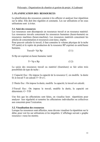 Polycopie : Organisation de chantier et gestion de projet. A.Ladouani
83
3. PLANIFICATION DES RESSOURCES
La planification des ressources consiste à les affecter et analyser leur répartition
sur le délai. Elle doit être régulière et constante. Les sur utilisations et les sous
utilisations sont à éviter.
3.1. Saisi des ressources
Les ressources sont décomposés en ressources travail et en ressource matériel.
Les ressources travails concernent les ressources humaines (heure-humain) ou
ressources machines (heure-machine). Les ressources matériels concernent les
articles de consommation et ressources cout (taxe, impôt).
Pour pouvoir calculer le travail, il faut connaitre le volume physique de la tache
VP (unité) et le repère de production de la ressource RP exprimé en unité/heure
humaine.
Travail= Vp/ Rp (3.1)
Si Rp est exprimé en heure humaine /unité
T= Vp x Rp (3.2)
La saisie des ressources travail ou matériel (fourniture) se fait selon trois
possibilités de type de tache :
1/ Capacité fixe : On impose la capacité de la ressource C, on modifie la durée
D, le travail T est calculé T= D x C.
2/ Durée fixe : On impose la durée, modifie la capacité, le travail est calculé.
3/Travail fixe : On impose le travail, modifie la durée, la capacité est
déterminée. C= T/D
Une fois que les affectations sont faites, on visualise leurs répartitions pour
analyser leur régularité et remettre les affectations individuelles ou collectives
aux concernés pour l’exécution.
3.2. Visualisation des ressources
Lorsque les ressources sont affectées, nous devons visualiser la répartition sur le
délai, pour voir les sur utilisations et les inégalités. L’affichage suivant « graphe
ressource » nous les montre.
 
