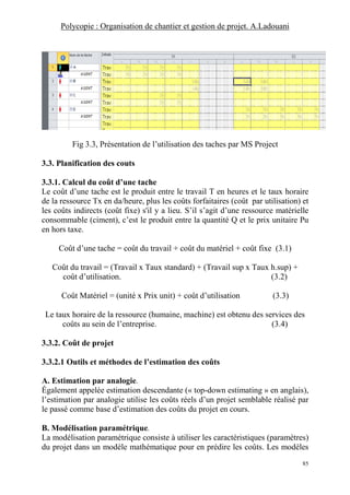 Polycopie : Organisation de chantier et gestion de projet. A.Ladouani
85
Fig 3.3, Présentation de l’utilisation des taches par MS Project
3.3. Planification des couts
3.3.1. Calcul du coût d’une tache
Le coût d’une tache est le produit entre le travail T en heures et le taux horaire
de la ressource Tx en da/heure, plus les coûts forfaitaires (coût par utilisation) et
les coûts indirects (coût fixe) s'il y a lieu. S’il s’agit d’une ressource matérielle
consommable (ciment), c’est le produit entre la quantité Q et le prix unitaire Pu
en hors taxe.
Coût d’une tache = coût du travail + coût du matériel + coût fixe (3.1)
Coût du travail = (Travail x Taux standard) + (Travail sup x Taux h.sup) +
coût d’utilisation. (3.2)
Coût Matériel = (unité x Prix unit) + coût d’utilisation (3.3)
Le taux horaire de la ressource (humaine, machine) est obtenu des services des
coûts au sein de l’entreprise. (3.4)
3.3.2. Coût de projet
3.3.2.1 Outils et méthodes de l’estimation des coûts
A. Estimation par analogie.
Également appelée estimation descendante (« top-down estimating » en anglais),
l’estimation par analogie utilise les coûts réels d’un projet semblable réalisé par
le passé comme base d’estimation des coûts du projet en cours.
B. Modélisation paramétrique.
La modélisation paramétrique consiste à utiliser les caractéristiques (paramètres)
du projet dans un modèle mathématique pour en prédire les coûts. Les modèles
 